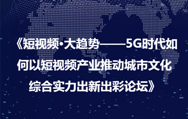 《短視頻·大趨勢——5G時代如何以短視頻產業推動城市文化 綜合實力出新出彩論壇》圓滿成功